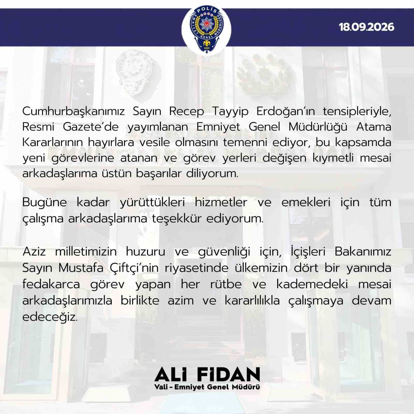 EMNİYET GENEL MÜDÜRÜ ALİ FİDAN, "RESMİ GAZETE’DE YAYIMLANAN EMNİYET GENEL MÜDÜRLÜĞÜ ATAMA KARARLARININ HAYIRLARA VESİLE OLMASINI TEMENNİ EDİYOR, BU KAPSAMDA YENİ GÖREVLERİNE ATANAN VE GÖREV YERLERİ DEĞİŞEN KIYMETLİ MESAİ ARKADAŞLARIMA ÜSTÜN BAŞARILAR DİLİYORUM" DEDİ.